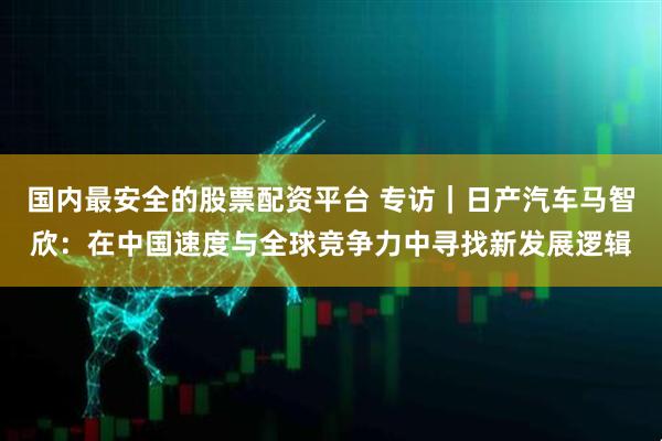 国内最安全的股票配资平台 专访｜日产汽车马智欣：在中国速度与全球竞争力中寻找新发展逻辑