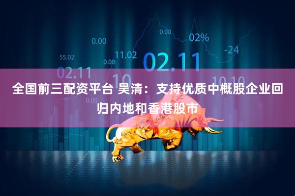 全国前三配资平台 吴清：支持优质中概股企业回归内地和香港股市
