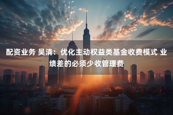 配资业务 吴清：优化主动权益类基金收费模式 业绩差的必须少收管理费