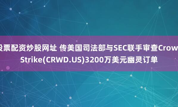 股票配资炒股网址 传美国司法部与SEC联手审查CrowdStrike(CRWD.US)3200万美元幽灵订单