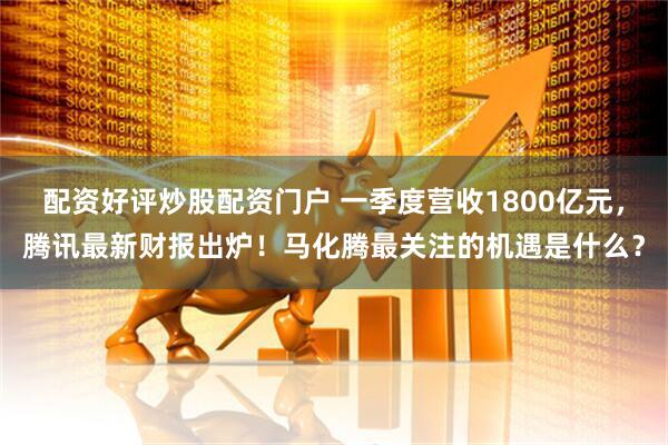 配资好评炒股配资门户 一季度营收1800亿元，腾讯最新财报出炉！马化腾最关注的机遇是什么？