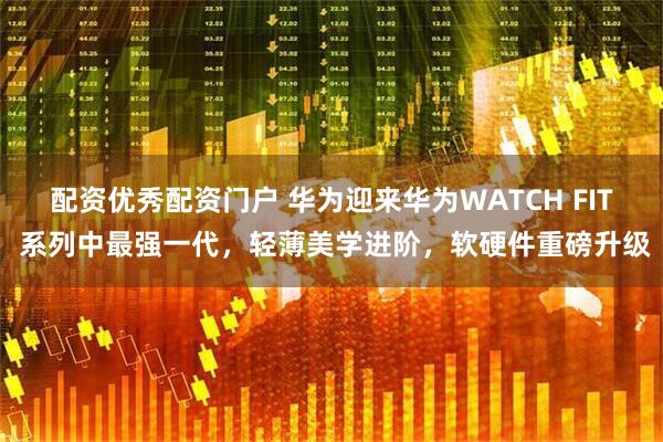 配资优秀配资门户 华为迎来华为WATCH FIT 系列中最强一代，轻薄美学进阶，软硬件重磅升级