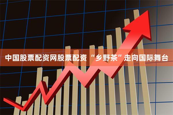 中国股票配资网股票配资 “乡野茶”走向国际舞台