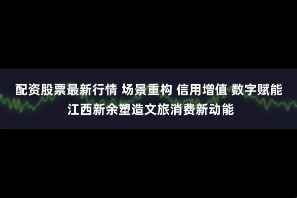 配资股票最新行情 场景重构 信用增值 数字赋能 江西新余塑造文旅消费新动能