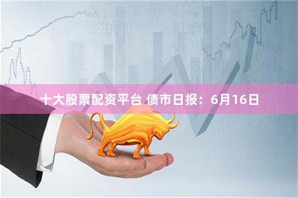 十大股票配资平台 债市日报：6月16日
