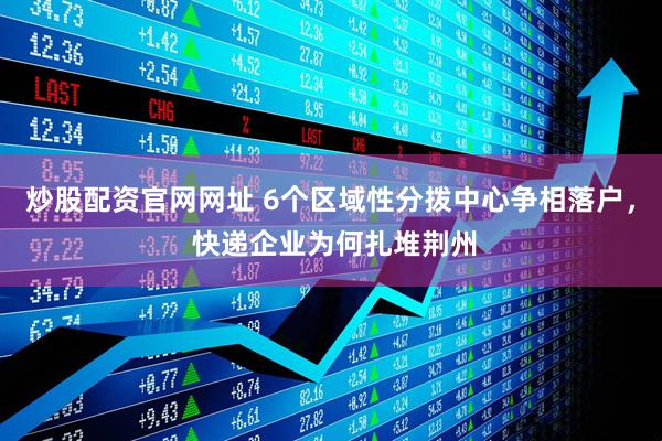 炒股配资官网网址 6个区域性分拨中心争相落户， 快递企业为何扎堆荆州