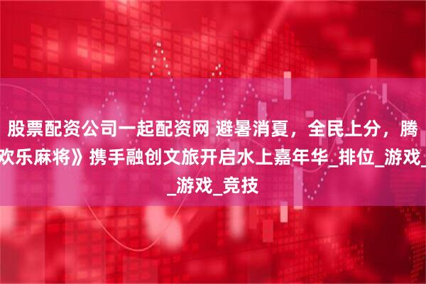 股票配资公司一起配资网 避暑消夏，全民上分，腾讯《欢乐麻将》携手融创文旅开启水上嘉年华_排位_游戏_竞技