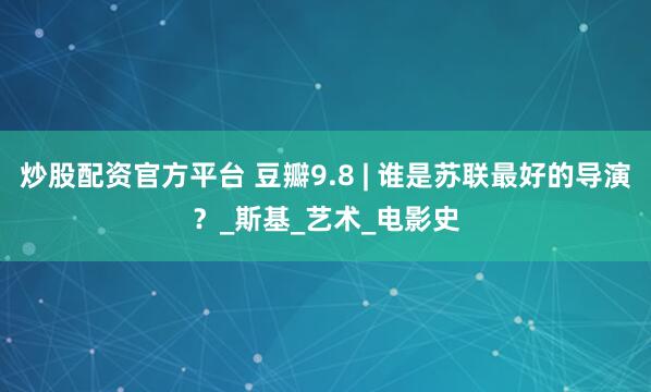 炒股配资官方平台 豆瓣9.8 | 谁是苏联最好的导演？_斯基_艺术_电影史