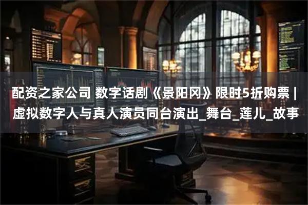 配资之家公司 数字话剧《景阳冈》限时5折购票 | 虚拟数字人与真人演员同台演出_舞台_莲儿_故事