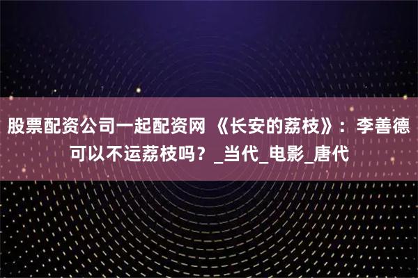 股票配资公司一起配资网 《长安的荔枝》：李善德可以不运荔枝吗？_当代_电影_唐代
