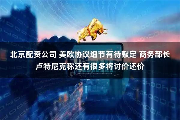 北京配资公司 美欧协议细节有待敲定 商务部长卢特尼克称还有很多将讨价还价