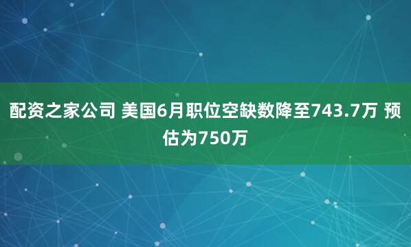 配资之家公司 美国6月职位空缺数降至743.7万 预估为750万