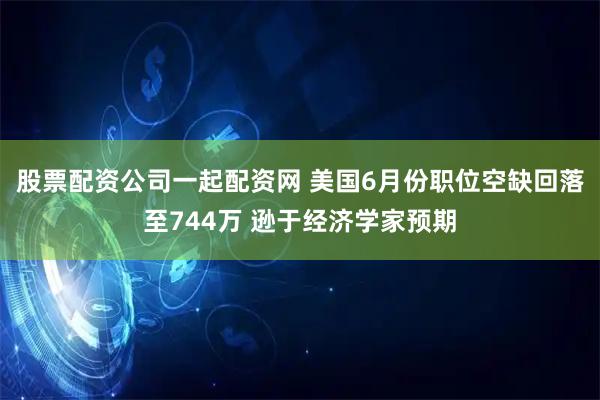 股票配资公司一起配资网 美国6月份职位空缺回落至744万 逊于经济学家预期