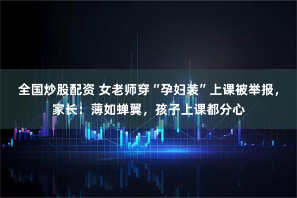全国炒股配资 女老师穿“孕妇装”上课被举报，家长：薄如蝉翼，孩子上课都分心