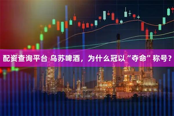 配资查询平台 乌苏啤酒，为什么冠以“夺命”称号？