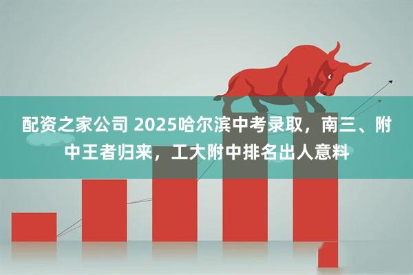 配资之家公司 2025哈尔滨中考录取，南三、附中王者归来，工大附中排名出人意料