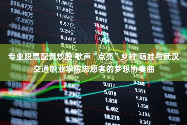 专业股票配资炒股 歌声“点亮”乡村 萌娃与武汉交通职业学院志愿者的梦想协奏曲