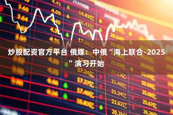炒股配资官方平台 俄媒：中俄“海上联合-2025”演习开始