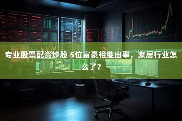 专业股票配资炒股 5位富豪相继出事，家居行业怎么了？