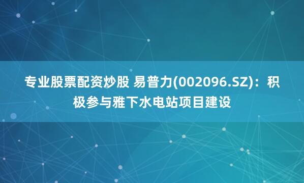 专业股票配资炒股 易普力(002096.SZ)：积极参与雅下水电站项目建设
