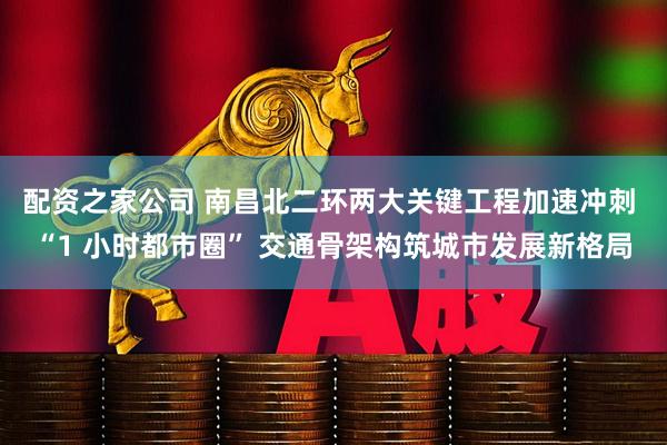配资之家公司 南昌北二环两大关键工程加速冲刺 “1 小时都市圈” 交通骨架构筑城市发展新格局
