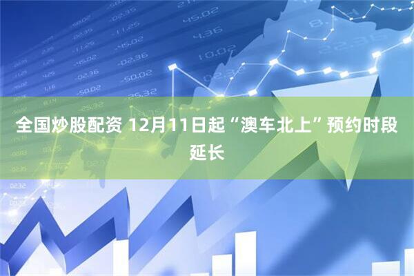 全国炒股配资 12月11日起“澳车北上”预约时段延长
