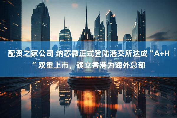 配资之家公司 纳芯微正式登陆港交所达成“A+H”双重上市，确立香港为海外总部