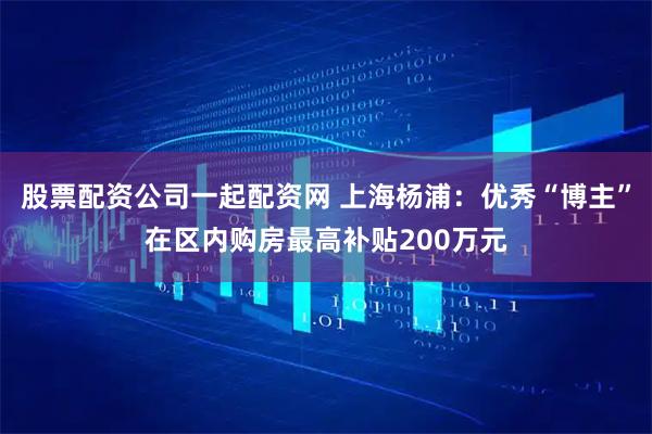 股票配资公司一起配资网 上海杨浦：优秀“博主”在区内购房最高补贴200万元