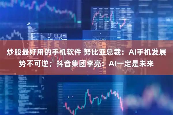炒股最好用的手机软件 努比亚总裁：AI手机发展势不可逆；抖音集团李亮：AI一定是未来
