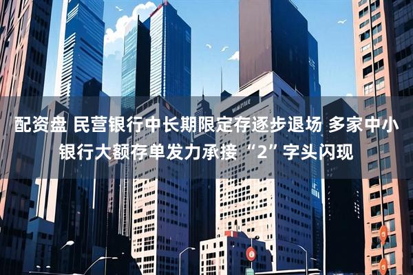 配资盘 民营银行中长期限定存逐步退场 多家中小银行大额存单发力承接 “2”字头闪现
